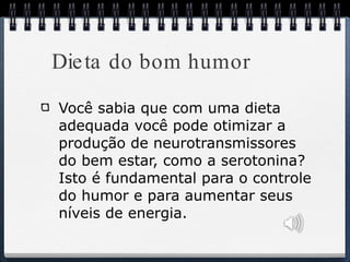Dieta do bom humor Você sabia que com uma dieta adequada você pode otimizar a produção de neurotransmissores do bem estar, como a serotonina? Isto é fundamental para o controle do humor e para aumentar seus níveis de energia.  