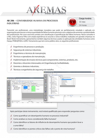 Carga horária
AR 206 – CONFIABILIDADE HUMANA EM PROCESSOS                                                     03 dias
INDUSTRIAIS
                                                                                                24 horas

Transmitir aos profissionais, uma metodologia inovadora que pode ser perfeitamente estudada e aplicada em
organizações para buscar a menor quantidade de falhas humanas possíveis com o objetivo de aumentar a produtividade
dos profissionais. No curso você terá contato com classificação e quantificação das falhas humanas. Nosso consultor é
o Msc, Celso Figueroa Filho com ampla experiência no assunto e vários trabalhos realizados em grandes empresas no
Brasil. Neste treinamento, apresentamos também algumas técnicas usadas na aplicação das atividades humanas como
Hazop, PFMEA|PHEA e LOPA. Treinamento que tem como público-alvo, os seguintes profissionais:


        Engenheiros de processo e produção;
        Segurança de sistemas industriais;
        Engenheiros e técnicos de manutenção;
        Técnicos e operadores de manutenção;
        Implementação de ensaios técnicos para componentes, sistemas, produtos, etc;
        Docentes e discentes interessados em Engenharia da Confiabilidade;
        Gerentes e diretores industriais;
        Técnicos e engenheiros de segurança do trabalho.




    Após participar deste treinamento, você estará qualificado para responder perguntas como:

        Como quantificar um desempenho humano no processo industrial?
        Como analisar os riscos considerando falha humana?
        Como identificar os fatores de influência do desempenho humano que podem levar a
        a uma falha?
        Como identificar os pontos críticos das falhas sob o ponto de vista humano?
 