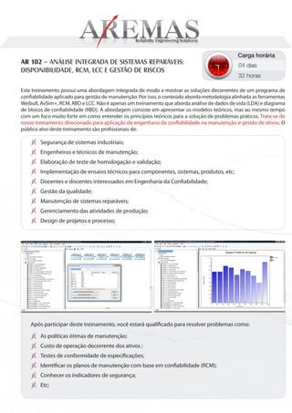 Carga horária
AR 102 – ANÁLISE INTEGRADA DE SISTEMAS REPARÁVEIS:                                           04 dias
DISPONIBILIDADE, RCM, LCC E GESTÃO DE RISCOS
                                                                                             32 horas

Este treinamento possui uma abordagem integrada de modo a mostrar as soluções decorrentes de um programa de
confiabilidade aplicado para gestão de manutenção. Por isso, o conteúdo aborda metodologia alinhada as ferramentas
Weibull, AvSim+, RCM, RBD e LCC. Não é apenas um treinamento que aborda análise de dados de vida (LDA) e diagrama
de blocos de confiabilidade (RBD). A abordagem consiste em apresentar os modelos teóricos, mas ao mesmo tempo
com um foco muito forte em como entender os princípios teóricos para a solução de problemas práticos. Trata-se de
nosso treinamento direcionado para aplicação da engenharia da confiabilidade na manutenção e gestão de ativos. O
público alvo deste treinamento são profissionais de:

        Segurança de sistemas industriais;
        Engenheiros e técnicos de manutenção;
        Elaboração de teste de homologação e validação;
        Implementação de ensaios técnicos para componentes, sistemas, produtos, etc;
        Docentes e discentes interessados em Engenharia da Confiabilidade;
        Gestão da qualidade;
        Manutenção de sistemas reparáveis;
        Gerenciamento das atividades de produção;
        Design de projetos e processo;




    Após participar deste treinamento, você estará qualificado para resolver problemas como:
        As políticas ótimas de manutenção;
        Custo de operação decorrente dos ativos ;
        Testes de conformidade de especificações;
        Identificar os planos de manutenção com base em confiabilidade (RCM);
        Conhecer os indicadores de segurança;
        Etc;
 