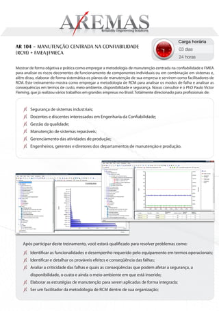 Carga horária
AR 104 – MANUTENÇÃO CENTRADA NA CONFIABILIDADE                                                   03 dias
(RCM) + FMEA|FMECA
                                                                                                 24 horas

Mostrar de forma objetiva e prática como empregar a metodologia de manutenção centrada na confiabilidade e FMEA
para analisar os riscos decorrentes de funcionamento de componentes individuais ou em combinação em sistemas e,
além disso, elaborar de forma sistemática os planos de manutenção de sua empresa e servirem como facilitadores de
RCM. Este treinamento mostra como empregar a metodologia de RCM para analisar os modos de falha e analisar as
consequências em termos de custo, meio-ambiente, disponibilidade e segurança. Nosso consultor é o PhD Paulo Victor
Fleming, que já realizou vários trabalhos em grandes empresas no Brasil. Totalmente direcionado para profissionais de:



        Segurança de sistemas industriais;
        Docentes e discentes interessados em Engenharia da Confiabilidade;
        Gestão da qualidade;
        Manutenção de sistemas reparáveis;
        Gerenciamento das atividades de produção;
        Engenheiros, gerentes e diretores dos departamentos de manutenção e produção.




    Após participar deste treinamento, você estará qualificado para resolver problemas como:
        Identificar as funcionalidades e desempenho requerido pelo equipamento em termos operacionais;
        Identificar e detalhar os prováveis efeitos e conseqüência das falhas;
        Avaliar a criticidade das falhas e quais as conseqüências que podem afetar a segurança, a
        disponibilidade, o custo e ainda o meio-ambiente em que está inserido;
        Elaborar as estratégias de manutenção para serem aplicadas de forma integrada;
        Ser um facilitador da metodologia de RCM dentro de sua organização;
 