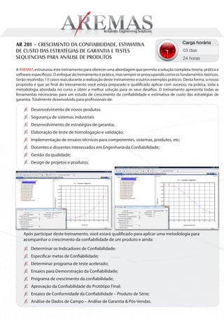 AR 201 – CRESCIMENTO DA CONFIABILIDADE, ESTIMATIVA                                               Carga horária
DE CUSTO DAS ESTRATÉGIAS DE GARANTIA E TESTES                                                    03 dias
SEQUENCIAIS PARA ANÁLISE DE PRODUTOS                                                             24 horas

A AREMAS estruturou este treinamento para oferecer uma abordagem que permite a solução completa (teoria, prática e
software específicos). O enfoque do treinamento é prático, mas sempre se preocupando como os fundamentos teóricos.
Serão resolvidos 13 casos reais durante a realização deste treinamento e outros exemplos práticos. Desta forma, o nosso
propósito é que ao final do treinamento você esteja preparado e qualificado aplicar com sucesso, na prática, toda a
metodologia abordada no curso e obter a melhor solução para os seus desafios. O treinamento apresenta todas as
ferramentas necessárias para um estudo de crescimento da confiabilidade e estimativa de custo das estratégias de
garantia. Totalmente desenvolvido para profissionais de:

        Desenvolvimento de novos produtos
        Segurança de sistemas industriais
        Desenvolvimento de estratégias de garantia;
        Elaboração de teste de homologação e validação;
        Implementação de ensaios técnicos para componentes, sistemas, produtos, etc;
        Docentes e discentes interessados em Engenharia da Confiabilidade;
        Gestão da qualidade;
        Design de projetos e produtos.




    Após participar deste treinamento, você estará qualificado para aplicar uma metodologia para
    acompanhar o crescimento da confiabilidade de um produto e ainda:
        Determinar os Indicadores de Confiabilidade;
        Especificar metas de Confiabilidade;
        Determinar programa de teste acelerado;
        Ensaios para Demonstração da Confiabilidade;
        Programa de crescimento da confiabilidade;
        Aprovação da Confiabilidade do Protótipo Final;
        Ensaios de Conformidade da Confiabilidade – Produto de Série;
        Análise de Dados de Campo – Análise de Garantia & Pós-Vendas.
 