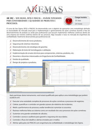 AR 202 – SEIS SIGMA, DFSS E FRACAS – ANÁLISE INTEGRADA                                   Carga horária
PARA CONFIABILIDADE E QUALIDADE DE PRODUTOS E                                            03 dias
PROCESSOS                                                                                24 horas

O curso de Seis Sigma, DFSS e FRACAS, foi desenvolvido com o objetivo de apresentar uma metodologia alinhada
as necessidades do mercado atual para a implementação e gerenciamento de ações corretivas durante a fase de
desenvolvimento de produto ou ainda para profissionais que buscam implementar melhorias contínuas dentro de
uma empresa de maneira sistêmica dentro de seu processo. Algo inovador e novo no mercado de engenharia da
confiabilidade. Totalmente desenvolvido para profissionais de:

        Desenvolvimento de novos produtos;
        Segurança de sistemas industriais;
        Desenvolvimento; de estratégias de garantia;
        Elaboração de teste de homologação e validação;
        Implementação de ensaios técnicos para componentes, sistemas, produtos, etc;
        Docentes e discentes interessados em Engenharia da Confiabilidade;
        Gestão da qualidade;
        Design de projetos e produtos.




    Após participar deste treinamento, você estará qualificado para aplicar uma metodologia que poderá
    auxiliá-lo em:
        Executar uma variedade completa de processos de ações corretivas e processos de negócios;
        Coletar, quantificar e controlar um grande número de relatórios de incidentes;
        Medir a performance do processo, avaliar tendências e priorizar os assuntos;
        Rastrear melhorias feitas ao sistema como um resultado dos seus processos de ações corretivas;
        Sustentar uma grande variedade de cálculos;
        Controlar o acesso e auditoria para garantir a segurança do seus dados;
        Controlar o fluxo de trabalho e alertas enviados por e-mail(s);
        Alinhar aplicações do FRACAS com engenharia da confiabilidade e metodologia Seis Sigma.
 