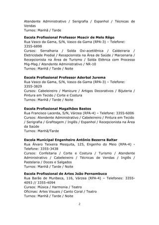 Atendente Administrativo / Serigrafia / Espanhol / Técnicas de
Vendas
Turnos: Manhã / Tarde

Escola Profissional Professor Moacir de Melo Rêgo
Rua Vasco da Gama, S/N, Vasco da Gama (RPA-3) – Telefone:
3355-6898
Cursos: Serralharia / Solda Oxi-acetilênica / Caldeiraria /
Eletricidade Predial / Recepcionista na Área de Saúde / Marcenaria /
Recepcionista na Área de Turismo / Solda Elétrica com Processo
Mig-Mag / Atendente Administrativo / NR-10
Turnos: Manhã / Tarde / Noite

Escola Profissional Professor Aderbal Jurema
Rua Vasco da Gama, S/N, Vasco da Gama (RPA-3) – Telefone:
3355-3829
Cursos: Cabeleireiro / Manicure / Artigos Decorativos / Bijuteria /
Pintura em Tecido / Corte e Costura
Turnos: Manhã / Tarde / Noite

Escola Profissional Magalhães Bastos
Rua Francisco Lacerda, S/N, Várzea (RPA-4) – Telefone: 3355-6006
Cursos: Atendente Administrativo / Cabeleireiro / Pintura em Tecido
/ Serigrafia / Grafitagem / Inglês / Espanhol / Recepcionista na Área
da Saúde
Turnos: Manhã/Tarde

Escola Municipal Engenheiro Antônio Bezerra Baltar
Rua Álvaro Teixeira Mesquita, 125, Engenho do Meio (RPA-4) -
Telefone: 3355-3438
Cursos: Confeitaria / Corte e Costura / Turismo / Atendente
Administrativo / Cabeleireiro / Técnicas de Vendas / Inglês /
Pastelaria / Doces e Salgados
Turnos: Manhã / Tarde / Noite

Escola Profissional de Artes João Pernambuco
Rua Barão de Muribeca, 116, Várzea (RPA-4) – Telefones: 3355-
4093 // 3355-4094
Cursos: Música / Harmonia / Teatro
Oficinas: Artes Visuais / Canto Coral / Teatro
Turnos: Manhã / Tarde / Noite

                                  2
 