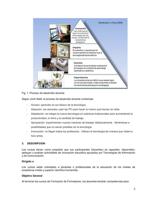Fig. 1. Proceso de desarrollo docente

Según Jordi Adell, el proceso de desarrollo docente contempla

     -   Acceso: aprender el uso básico de la tecnología.
     -   Adopción: los docentes usan las PC para hacer lo mismo que hacían sin ellas.
     -   Adaptación: se integra la nueva tecnología en prácticas tradicionales pero aumentando la
         productividad, el ritmo y la cantidad de trabajo.
     -   Apropiación: experimentan nuevas maneras de trabajar didácticamente. Abriéndose a
         posibilidades que no serían posibles sin la tecnología.
     -   Innovación: no llegan todos los profesores. Utilizan la tecnología de manera que nadie lo
         hizo antes.

3.   DESCRIPCION

Los cursos tienen como propósito que sus participantes (docentes) se capaciten, desarrollen,
apliquen y evalúen actividades de innovación educativa apoyados por Tecnologías de Información
y de Comunicación.

Dirigido a

Los cursos están orientados a docentes o profesionales de la educación de los niveles de
enseñanza media y superior científico-humanista.

Objetivo General

Al terminar los cursos de Formación de Formadores, los docentes tendrán competencias para:

                                                                                                     3
 