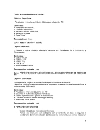 Curso: Actividades didácticas con TIC

Objetivos Específicos:

• Apropiarse e innovar las actividades didácticas de aula con las TIC

Contenidos:
1. Planes de Clase con TIC
2. Trabajos Colaborativos
3. Recursos Digitales Interactivos
4. Narrativas Digitales
5. Clase Virtual

Tiempo estimado 1 mes

Curso: Modelos Educativos con TIC

Objetivo Específico:

• Describir y aplicar modelos educativos mediados por Tecnologías de la Información y
Comunicación.

Contenidos:
1. Modelo TPACK
2. Modelo EAAP
3. Modelo TEG
4. TPACK 2.0
5. Aplicaciones educativas

Tiempo máximo estimado 1 mes

Curso: PROYECTO DE INNOVACIÓN PEDAGÓGICA CON INCORPORACIÓN DE RECURSOS
TIC

Objetivos Específicos:

• Implementar un Proyecto de innovación pedagógica con uso de recursos TIC.
• Identificar y utilizar los elementos básicos de un proceso de evaluación para la valoración de la
implementación del Proyecto

Contenidos:
1. Proyectos de Innovación Educativa con TIC
2. Desarrollo de multimedios digitales interactivos
3. Diseño, implementación y gestión de aulas virtuales
4. Cursos en modalidad blended learning y e-learning
5. Aprendizaje Social Abierto

Tiempo máximo estimado 1 mes

5. FORMATO DE CONTENIDOS

    -   Videos Interactivos, elaborados con Camtasia
        Permite una interacción del participante con el contenido, en base a preguntas o
        cuestionarios de retroalimentación. Camtasia es una herramienta, que permite elaborar un


                                                                                                 5
 