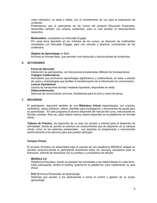 video interactivo, en base a slides, con el complemento de voz para la explicación de
           contenido.
           Pretendemos que el participante de los cursos del proyecto Educación Expandida,
           desarrollen también sus propios contenidos, para lo cual tendrán el asesoramiento
           respectivo.

     -     Multimedios, compilados con Articulate Engage
           Por cada tema abordado en los módulos de los cursos, se disponen de multimedios
           compilados con Articulate Engage, para una cómoda y atractiva, comprensión de los
           contenidos.

     -     Objetos de Aprendizaje en flash
           Archivos en formato flash, que permiten una interacción y lectura alineal de contenidos.

6.       ACTIVIDADES

     -     Foros de discusión
           Interacción de participantes, con discusiones encadenadas (Método de Gunawardena)
     -     Trabajos Colaborativos
           Actividades que promueven aprendizajes significativos y colaborativos, en base a estudio
           de casos y metodologías que faciliten la transformación de la información en conocimiento.
     -     Lectura hipertextual
           Lectura de narraciones escritas mediante hipertexto, disponibles en webs.
     -     Videoconferencias
           Sesiones de comunicación síncrona, facilitadores para el inicio y cierre de temas.

7.       RECURSOS

     El participante, dispondrá también de una Biblioteca Virtual especializada, con e-books,
     audiolibros, casos prácticos, videos, plantillas para investigación y documentos de ayuda para
     su aprendizaje. . En este programa el alumno dispondrá del manual del curso, estructurado en
     formato modular. Esto es, cada módulo teórico estará disponible en la plataforma en formato
     online.

     Talleres de Práctica, Se dispondrá de un aula con acceso a internet para el desarrollo de
     actividades, donde se pondrá en práctica los conocimientos que se adquieren en el campus
     virtual, como en las sesiones presenciales. Las sesiones se programarán y comunicarán
     oportunamente a los alumnos para que puedan participar.


     Campus Virtual

     El proceso formativo se desarrollará bajo el soporte de una plataforma MOODLE alojada en
     servidor exclusivo,donde el participante encontrará todos los recursos necesarios para su
     formación, además de interactuar con su profesor y compañeros de estudio.

     -     MOODLE 2.0
           Plataforma Educativa, donde se plantean las actividades a ser desarrolladas en cada tema.
           Cada participante, tendrá el hosting “gratuito”en la plataforma, para implementar su aula
           virtual

     -     PLE (Entornos Personales de Aprendizaje)
           Sistemas que ayudan a los participantes a tomar el control y gestión de su propio
           aprendizaje.


                                                                                                      6
 