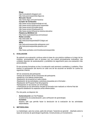 Blogs
            http://cursoabierto.blogspot.com
            http://educacionexpandida.bligoo.es
            Marcador Social
            http://www.diigo.com/user/ravsirius
            Curador de Contenidos
            http://www.scoop.it/t/aprendizaje-en-red
            http://www.scoop.it/t/educacion-expandida
            http://www.scoop.it/t/modelo-tpack
            http://www.scoop.it/t/webquest-2-0
            http://www.scoop.it/t/hacia-la-robotica-educativa
            Plataforma MOODLE 2.0
            http://www.superateenlinea.com/campus/
            Redes sociales
            http://educatek.net
            http://educacionexpandida2012.bligoo.es/
            Wikis
            http://educacionexpandida.wikispaces.com/
            http://educacionexpandida.pbworks.com
            PLE
            http://www.symbaloo.com/mix/educacionexpandida

8.       EVALUACION

     Se aplicará una evaluación continua sobre la base de una práctica cotidiana a lo largo de los
     módulos, acompañando todo el proceso con una actitud principalmente motivadora. Las
     unidades disponen de autoevaluación y portafolios de seguimiento para una evaluación más
     personalizada.

     En las acciones formativas on-line, la evaluación será asimismo cuantitativa y cualitativa .Para
     evaluar la participación del alumno en cada una de las acciones se tendrán en cuenta los
     siguientes criterios:

     •Nº de conexiones del participante
     •Tiempo de duración de las conexiones del participante.
     •Asistencia a los talleres presenciales.
     •Realización de proyectos en cada módulo.
     •Realización de las actividades y prácticas propuestas por el formador. .
     •Realización del Proyecto Final del programa
     •Participación en las tutorías con el formador.
     •.Participación en los seminarios virtuales El formador-tutor realizará un informe final del
     programa detallando los aspectos arriba referenciados.

     Por otra parte, se disponen de:

     -      Autoevaluación con Hot Potatoes
            Cuestionarios de autoevaluación, para verificación de aprendizajes
     -      Portafolio
            Espacio web que permite hacer la devolución de la evaluación de las actividades
            desarrolladas.

9.       METODOLOGIA

         La metodología para los cursos, parte del principio ¨haciendo se aprende¨, diseñada sobre la
         base de la teorías de aprendizaje Cognitivista, Constructivista y el Conectivismo.

                                                                                                    7
 