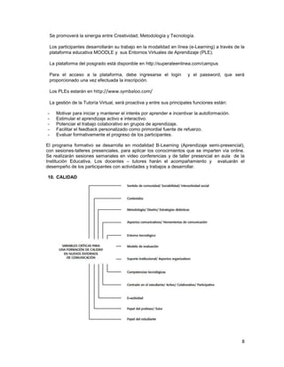 Se promoverá la sinergia entre Creatividad, Metodología y Tecnología.

    Los participantes desarrollarán su trabajo en la modalidad en línea (e-Learning) a través de la
    plataforma educativa MOODLE y sus Entornos Virtuales de Aprendizaje (PLE).

    La plataforma del posgrado está disponible en http://superateenlinea.com/campus

    Para el acceso a la plataforma, debe ingresarse el login             y el password, que será
    proporcionado una vez efectuada la inscripción.

    Los PLEs estarán en http://www.symbaloo.com/

    La gestión de la Tutoría Virtual, será proactiva y entre sus principales funciones están:

-      Motivar para iniciar y mantener el interés por aprender e incentivar la autoformación.
-      Estimular el aprendizaje activo e interactivo.
-      Potenciar el trabajo colaborativo en grupos de aprendizaje.
-      Facilitar el feedback personalizado como primordial fuente de refuerzo.
-      Evaluar formativamente el progreso de los participantes.

El programa formativo se desarrolla en modalidad B-Learning (Aprendizaje semi-presencial),
con sesiones-talleres presenciales, para aplicar los conocimientos que se imparten vía online.
Se realizarán sesiones semanales en video conferencias y de taller presencial en aula de la
Institución Educativa. Los docentes – tutores harán el acompañamiento y evaluarán el
desempeño de los participantes con actividades y trabajos a desarrollar.

10. CALIDAD




                                                                                                 8
 