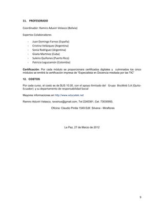 11. PROFESORADO

Coordinador: Ramiro Aduviri Velasco (Bolivia)

Expertos Colaboradores

   -   Juan Domingo Farnos (España)
   -   Cristina Velázquez (Argentina)
   -   Sonia Rodriguez (Argentina)
   -   Gisela Martinez (Cuba)
   -   Suleira Quiñones (Puerto Rico)
   -   Patricia Leguizamón (Colombia)

Certificación: Por cada módulo se proporcionara certificados digitales y culminados los cinco
módulos se emitirá la certificación impresa de “Especialista en Docencia mediada por las TIC”

12. COSTOS

Por cada curso, el costo es de $US 10.00, con el apoyo ilimitado del Grupo BissWeb S.A (Quito-
Ecuador) y su departamento de responsabilidad Social

Mayores informaciones en http://www.educatek.net

Ramiro Aduviri Velasco, ravsirius@gmail.com, Tel 2240381, Cel. 73030950,

                       Oficina: Claudio Pinilla 1549 Edif. Silvana - Miraflores




                                  La Paz, 27 de Marzo de 2012




                                                                                            9
 