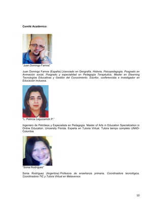 Comité Académico:




“Juan Domingo Farnos”

Juan Domingo Farnos (España) Licenciado en Geografía, Historia, Psicopedagogía, Posgrado en
Animación social, Posgrado y especialidad en Pedagogía Terapéutica, Master en Elearning
Tecnologías Educativas y Gestión del Conocimiento. Escritor, conferencista e investigador en
Educación Inclusiva.




“L. Patricia Leguizamón P.”

Ingeniero de Petróleos y Especialista en Pedagogía. Master of Arts in Education Specialization in
Online Education. University Florida. Experta en Tutoria Virtual. Tutora tiempo completo UNAD-
Colombia




“Sonia Rodríguez”

Sonia Rodríguez (Argentina) Profesora de enseñanza primaria, Coordinadora tecnológica,
Coordinadora TIC y Tutora Virtual en Metaversos




                                                                                              10
 