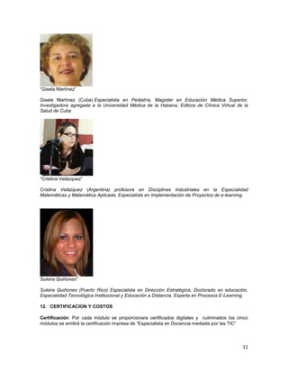 “Gisela Martínez”

Gisela Martínez (Cuba) Especialista en Pediatría, Magister en Educación Médica Superior,
Investigadora agregada a la Universidad Médica de la Habana, Editora de Clínica Virtual de la
Salud de Cuba




“Cristina Velázquez”

Cristina Velázquez (Argentina) profesora en Disciplinas Industriales en la Especialidad
Matemáticas y Matemática Aplicada, Especialista en Implementación de Proyectos de e-learning.




Suleira Quiñones”

Suleira Quiñones (Puerto Rico) Especialista en Dirección Estratégica, Doctorado en educación,
Especialidad Tecnológica Institucional y Educación a Distancia, Experta en Procesos E-Learning.

12. CERTIFICACION Y COSTOS

Certificación: Por cada módulo se proporcionara certificados digitales y culminados los cinco
módulos se emitirá la certificación impresa de “Especialista en Docencia mediada por las TIC”




                                                                                            11
 