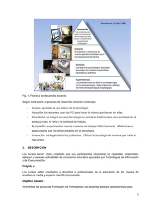 Fig. 1. Proceso de desarrollo docente

Según Jordi Adell, el proceso de desarrollo docente contempla

     -   Acceso: aprender el uso básico de la tecnología.
     -   Adopción: los docentes usan las PC para hacer lo mismo que hacían sin ellas.
     -   Adaptación: se integra la nueva tecnología en prácticas tradicionales pero aumentando la
         productividad, el ritmo y la cantidad de trabajo.
     -   Apropiación: experimentan nuevas maneras de trabajar didácticamente. Abriéndose a
         posibilidades que no serían posibles sin la tecnología.
     -   Innovación: no llegan todos los profesores. Utilizan la tecnología de manera que nadie lo
         hizo antes.

3.   DESCRIPCION

Los cursos tienen como propósito que sus participantes (docentes) se capaciten, desarrollen,
apliquen y evalúen actividades de innovación educativa apoyados por Tecnologías de Información
y de Comunicación.

Dirigido a

Los cursos están orientados a docentes o profesionales de la educación de los niveles de
enseñanza media y superior científico-humanista.

Objetivo General

Al terminar los cursos de Formación de Formadores, los docentes tendrán competencias para:

                                                                                                     3
 