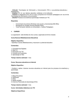 - Articular: Tecnologías de Información y Comunicación (TIC) a sus prácticas educativas y
pedagógicas.
- Emplear:TIC en sus labores docentes cotidianas en la institución.
- Evaluar:La integración de la TIC en aula y proyectos de innovación pedagógica con uso de las
Tecnologías de Información y Comunicación
- Diseñar:Procesos de enseñanza-aprendizaje mediados por TIC.

Requisitos

     -   Conocimiento de entorno Windows nivel usuario y herramientas MS Office
     -   Navegación en Google Chromey Mozilla Firefox.
     -   Tener formación docente en Universidad o Instituto Pedagógico.


4.   CURSOS

La capacitación está dividida de cinco cursos, organizado de forma modular.

Curso:Nuevas Alfabetizaciones Educativas

Objetivo Específico:
• Identificar nuevas alfabetizaciones y reconocer su potencial educativo

Contenidos:

1. Competencias Digitales
2. Web 2.0
3. Educación con TIC
4. Curación de Contenidos
5. Aprendizaje en Red

Tiempo máximo estimado 1 mes


Curso: Recursos educativos en Internet

Objetivo Específico:

• Analizar y aplicar, diversos recursos educativos en internet para los procesos de enseñanza y
aprendizaje.

Contenidos:

1. Blogs Educativos
2. WebQuest
3. Wikis
4. Redes sociales
5. Entornos Personales de Aprendizaje (PLE)

Tiempo máximo estimado 1 mes

Curso: Actividades didácticas con TIC

Objetivos Específicos:



                                                                                             4
 