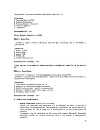• Apropiarse e innovar las actividades didácticas de aula con las TIC

Contenidos:
1. Planes de Clase con TIC
2. Trabajos Colaborativos
3. Recursos Digitales Interactivos
4. Narrativas Digitales
5. Clase Virtual

Tiempo estimado 1 mes

Curso: Modelos Educativos con TIC

Objetivo Específico:

• Describir y aplicar modelos educativos mediados por Tecnologías de la Información y
Comunicación.

Contenidos:
1. Modelo TPACK
2. Modelo EAAP
3. Modelo TEG
4. TPACK 2.0
5. Aplicaciones educativas

Tiempo máximo estimado 1 mes

Curso: PROYECTO DE INNOVACIÓN PEDAGÓGICA CON INCORPORACIÓN DE RECURSOS
TIC

Objetivos Específicos:

• Implementar un Proyecto de innovación pedagógica con uso de recursos TIC.
• Identificar y utilizar los elementos básicos de un proceso de evaluación para la valoración de la
implementación del Proyecto

Contenidos:
1. Proyectos de Innovación Educativa con TIC
2. Desarrollo de multimedios digitales interactivos
3. Diseño, implementación y gestión de aulas virtuales
4. Cursos en modalidad blended learning y e-learning
5. Aprendizaje Social Abierto

Tiempo máximo estimado 1 mes

5. FORMATO DE CONTENIDOS

    -   Videos Interactivos, elaborados con Camtasia
        Permite una interacción del participante con el contenido, en base a preguntas o
        cuestionarios de retroalimentación. Camtasia es una herramienta, que permite elaborar un
        video interactivo, en base a slides, con el complemento de voz para la explicación de
        contenido.
        Pretendemos que el participante de los cursos del proyecto Educación Expandida,
        desarrollen también sus propios contenidos, para lo cual tendrán el asesoramiento
        respectivo.

                                                                                                 5
 