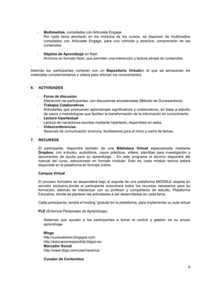 -     Multimedios, compilados con Articulate Engage
           Por cada tema abordado en los módulos de los cursos, se disponen de multimedios
           compilados con Articulate Engage, para una cómoda y atractiva, comprensión de los
           contenidos.

     -     Objetos de Aprendizaje en flash
           Archivos en formato flash, que permiten una interacción y lectura alineal de contenidos.


Además los participantes contarán con un Repositorio Virtualen el que se almacenan los
materiales complementarios y videos para reforzar los conocimientos.


6.       ACTIVIDADES

     -     Foros de discusión
           Interacción de participantes, con discusiones encadenadas (Método de Gunawardena)
     -     Trabajos Colaborativos
           Actividades que promueven aprendizajes significativos y colaborativos, en base a estudio
           de casos y metodologías que faciliten la transformación de la información en conocimiento.
     -     Lectura hipertextual
           Lectura de narraciones escritas mediante hipertexto, disponibles en webs.
     -     Videoconferencias
           Sesiones de comunicación síncrona, facilitadores para el inicio y cierre de temas.

7.       RECURSOS

     El participante, dispondrá también de una Biblioteca Virtual especializada mediante
     Dropbox, con e-books, audiolibros, casos prácticos, videos, plantillas para investigación y
     documentos de ayuda para su aprendizaje. . En este programa el alumno dispondrá del
     manual del curso, estructurado en formato modular. Esto es, cada módulo teórico estará
     disponible en la plataforma en formato online.

     Campus Virtual

     El proceso formativo se desarrollará bajo el soporte de una plataforma MOODLE alojada en
     servidor exclusivo,donde el participante encontrará todos los recursos necesarios para su
     formación, además de interactuar con su profesor y compañeros de estudio. Plataforma
     Educativa, donde se plantean las actividades a ser desarrolladas en cada tema.

     Cada participante, tendrá el hosting “gratuito”en la plataforma, para implementar su aula virtual

     PLE (Entornos Personales de Aprendizaje)

           Sistemas que ayudan a los participantes a tomar el control y gestión de su propio
           aprendizaje.

           Blogs
           http://cursoabierto.blogspot.com
           http://educacionexpandida.bligoo.es
           Marcador Social
           http://www.diigo.com/user/ravsirius

           Curador de Contenidos

                                                                                                      6
 