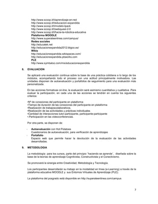 http://www.scoop.it/t/aprendizaje-en-red
            http://www.scoop.it/t/educacion-expandida
            http://www.scoop.it/t/modelo-tpack
            http://www.scoop.it/t/webquest-2-0
            http://www.scoop.it/t/hacia-la-robotica-educativa
            Plataforma MOODLE
            http://www.superateenlinea.com/campus/
            Redes sociales
            http://educatek.net
            http://educacionexpandida2012.bligoo.es/
            Wikis
            http://educacionexpandida.wikispaces.com/
            http://educacionexpandida.pbworks.com
            PLE
            http://www.symbaloo.com/mix/educacionexpandida

8.       EVALUACION

     Se aplicará una evaluación continua sobre la base de una práctica cotidiana a lo largo de los
     módulos, acompañando todo el proceso con una actitud principalmente motivadora. Las
     unidades disponen de autoevaluación y portafolios de seguimiento para una evaluación más
     personalizada.

     En las acciones formativas on-line, la evaluación será asimismo cuantitativa y cualitativa .Para
     evaluar la participación, en cada una de las acciones se tendrán en cuenta los siguientes
     criterios:

     •Nº de conexiones del participante en plataforma
     •Tiempo de duración de las conexiones del participante en plataforma
     •Realización de trabajoscolaborativos.
     •Realización de las actividades y prácticas individuales
     •Cantidad de interacciones tutor-participante, participante-participante
     •.Participación en las videoconferencias.

     Por otra parte, se disponen de:

     -      Autoevaluación con Hot Potatoes
            Cuestionarios de autoevaluación, para verificación de aprendizajes
     -      Portafolio
            Espacio web que permite hacer la devolución de la evaluación de las actividades
            desarrolladas.

9.       METODOLOGIA

         La metodología para los cursos, parte del principio ¨haciendo se aprende¨, diseñada sobre la
         base de la teorías de aprendizaje Cognitivista, Constructivista y el Conectivismo.

         Se promoverá la sinergia entre Creatividad, Metodología y Tecnología.

         Los participantes desarrollarán su trabajo en la modalidad en línea (e-Learning) a través de la
         plataforma educativa MOODLE y sus Entornos Virtuales de Aprendizaje (PLE).

         La plataforma del posgrado está disponible en http://superateenlinea.com/campus



                                                                                                      7
 