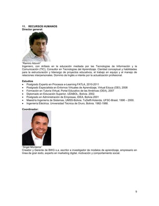 11. RECURSOS HUMANOS
Director general:




“Ramiro Aduviri”
Ingeniero, con énfasis en la educación mediada por las Tecnologías de Información y la
Comunicación (TIC), Consultor en Tecnologías del Aprendizaje. Claridad conceptual y habilidades
para la estructuración y liderazgo de proyectos educativos, el trabajo en equipo y el manejo de
relaciones interpersonales. Dominio de Inglés e interés por la actualización profesional.

Estudios
   Postgrado Experto en Procesos e-Learning FATLA, 2010-2011
   Postgrado Especialista en Entornos Virtuales de Aprendizaje, Virtual Educa (OEI), 2008
   Formación en Tutoría Virtual, Portal Educativo de las Américas (OEA), 2007
   Diplomado en Educación Superior, UDABOL, Bolivia. 2002.
   Postgrado en Administración de Empresas, IDEA, Bolivia 2001
   Maestría Ingeniería de Sistemas, UMSS-Bolivia, TuDelft-Holanda, UFSC-Brasil, 1998 – 2000.
   Ingeniería Eléctrica. Universidad Técnica de Oruro, Bolivia. 1982-1988.

Coordinador:




“Ángel Monteros”
Creador y Gerente de BWG s.a, escritor e investigador de modelos de aprendizaje, empresario en
línea de gran éxito, experto en marketing digital, motivación y comportamiento social.




                                                                                               9
 