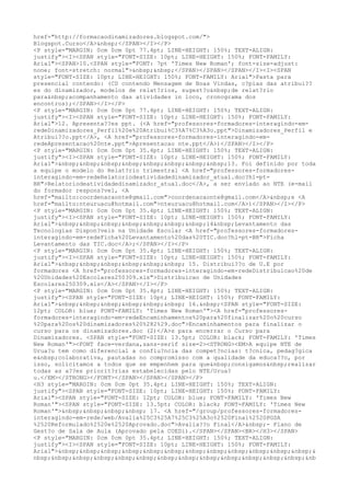 href="http://formacaodinamizadores.blogspot.com/">
Blogspot.Curso</A>&nbsp;</SPAN></I></P>
<P style="MARGIN: 0cm 0cm 0pt 77.4pt; LINE-HEIGHT: 150%; TEXT-ALIGN:
justify"><I><SPAN style="FONT-SIZE: 10pt; LINE-HEIGHT: 150%; FONT-FAMILY:
Arial"><SPAN>10.<SPAN style="FONT: 7pt 'Times New Roman'; font-size-adjust:
none; font-stretch: normal">&nbsp;&nbsp;</SPAN></SPAN></SPAN></I><I><SPAN
style="FONT-SIZE: 10pt; LINE-HEIGHT: 150%; FONT-FAMILY: Arial">Pasta para
presencial contendo: (CD contendo Mensagem de Boas Vindas, c?pias das atribui??
es do dinamizador, modelos de relat?rios, sugest?o&nbsp;de relat?rio
para&nbsp;acompanhamento das atividades in loco, cronograma dos
encontros);</SPAN></I></P>
<P style="MARGIN: 0cm 0cm 0pt 77.4pt; LINE-HEIGHT: 150%; TEXT-ALIGN:
justify"><I><SPAN style="FONT-SIZE: 10pt; LINE-HEIGHT: 150%; FONT-FAMILY:
Arial">12. Apresenta??es ppt. (<A href="professores-formadores-interagindo-em-
redeDinamizadores_Perfil%20e%20Atribui%C3%A7%C3%A3o.ppt">Dinamizadores_Perfil e
Atribui??o.ppt</A>, <A href="professores-formadores-interagindo-em-
redeApresentacao%20nte.ppt">Apresentacao nte.ppt</A>)</SPAN></I></P>
<P style="MARGIN: 0cm 0cm 0pt 35.4pt; LINE-HEIGHT: 150%; TEXT-ALIGN:
justify"><I><SPAN style="FONT-SIZE: 10pt; LINE-HEIGHT: 150%; FONT-FAMILY:
Arial">&nbsp;&nbsp;&nbsp;&nbsp;&nbsp;&nbsp;&nbsp;&nbsp;13. Foi definido por toda
a equipe o modelo do Relat?rio trimestral <A href="professores-formadores-
interagindo-em-redeRelatoriodeatividadedinamizador_atual.doc?hl=pt-
BR">Relatoriodeatividadedinamizador_atual.doc</A>, a ser enviado ao NTE (e-mail
do formador respons?vel, <A
href="mailto:coordenacaonte@gmail.com">coordenacaonte@gmail.com</A>&nbsp;e <A
href="mailto:nteuruacu@hotmail.com">nteuruacu@hotmail.com</A>)</SPAN></I></P>
<P style="MARGIN: 0cm 0cm 0pt 35.4pt; LINE-HEIGHT: 150%; TEXT-ALIGN:
justify"><I><SPAN style="FONT-SIZE: 10pt; LINE-HEIGHT: 150%; FONT-FAMILY:
Arial">&nbsp;&nbsp;&nbsp;&nbsp;&nbsp;&nbsp;&nbsp;14&nbsp;Levantamento das
Tecnologias Dispon?veis na Unidade Escolar <A href="professores-formadores-
interagindo-em-redeFicha%20Levantamento%20das%20TIC.doc?hl=pt-BR">Ficha
Levantamento das TIC.doc</A>;</SPAN></I></P>
<P style="MARGIN: 0cm 0cm 0pt 35.4pt; LINE-HEIGHT: 150%; TEXT-ALIGN:
justify"><I><SPAN style="FONT-SIZE: 10pt; LINE-HEIGHT: 150%; FONT-FAMILY:
Arial">&nbsp;&nbsp;&nbsp;&nbsp;&nbsp;&nbsp; 15. Distribui??o de U.E por
formadores <A href="professores-formadores-interagindo-em-redeDistribuicao%20de
%20Unidades%20Escolares250309.xls">Distribuicao de Unidades
Escolares250309.xls</A></SPAN></I></P>
<P style="MARGIN: 0cm 0cm 0pt 35.4pt; LINE-HEIGHT: 150%; TEXT-ALIGN:
justify"><SPAN style="FONT-SIZE: 10pt; LINE-HEIGHT: 150%; FONT-FAMILY:
Arial">&nbsp;&nbsp;&nbsp;&nbsp;&nbsp;&nbsp; 16.&nbsp;<SPAN style="FONT-SIZE:
12pt; COLOR: blue; FONT-FAMILY: 'Times New Roman'"><A href="professores-
formadores-interagindo-em-redeEncaminhamentos%20para%20finalizar%20o%20curso
%20para%20os%20dinamizadores%20%282%29.doc">Encaminhamentos para finalizar o
curso para os dinamizadores.doc (2)</A>s para encerrar o Curso para
Dinamizadores. <SPAN style="FONT-SIZE: 13.5pt; COLOR: black; FONT-FAMILY: 'Times
New Roman'"><FONT face=verdana,sans-serif size=2><STRONG><EM>A equipe NTE de
Urua?u tem como diferencial a conflu?ncia das compet?ncias: t?cnica, pedag?gica
e&nbsp;colaborativa, pautadas no compromisso com a qualidade da educa??o, por
isso, solicitamos a todos que se empenhem para que&nbsp;consigamos&nbsp;realizar
todas as a??es priorit?rias estabelecidas pelo NTE/Urua?
u.</EM></STRONG></FONT></SPAN></SPAN></SPAN></P>
<H3 style="MARGIN: 0cm 0cm 0pt 35.4pt; LINE-HEIGHT: 150%; TEXT-ALIGN:
justify"><SPAN style="FONT-SIZE: 10pt; LINE-HEIGHT: 150%; FONT-FAMILY:
Arial"><SPAN style="FONT-SIZE: 12pt; COLOR: blue; FONT-FAMILY: 'Times New
Roman'"><SPAN style="FONT-SIZE: 13.5pt; COLOR: black; FONT-FAMILY: 'Times New
Roman'">&nbsp;&nbsp;&nbsp;&nbsp; 17. <A href="/group/professores-formadores-
interagindo-em-rede/web/Avalia%25C3%25A7%25C3%25A3o%2520Final%2520PGSA
%2520Reformulado%2520e%2520Aprovado.doc">Avalia??o Final</A>&nbsp;- Plano de
Gest?o de Sala de Aula (Aprovado pela COEDi).</SPAN></SPAN><BR></H3></SPAN>
<P style="MARGIN: 0cm 0cm 0pt 35.4pt; LINE-HEIGHT: 150%; TEXT-ALIGN:
justify"><I><SPAN style="FONT-SIZE: 10pt; LINE-HEIGHT: 150%; FONT-FAMILY:
Arial">&nbsp;&nbsp;&nbsp;&nbsp;&nbsp;&nbsp;&nbsp;&nbsp;&nbsp;&nbsp;&nbsp;&nbsp;&
nbsp;&nbsp;&nbsp;&nbsp;&nbsp;&nbsp;&nbsp;&nbsp;&nbsp;&nbsp;&nbsp;&nbsp;&nbsp;&nb
 