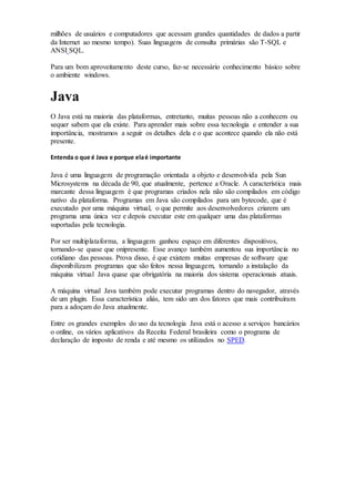 milhões de usuários e computadores que acessam grandes quantidades de dados a partir
da Internet ao mesmo tempo). Suas linguagens de consulta primárias são T-SQL e
ANSI SQL.
Para um bom aproveitamento deste curso, faz-se necessário conhecimento básico sobre
o ambiente windows.
Java
O Java está na maioria das plataformas, entretanto, muitas pessoas não a conhecem ou
sequer sabem que ela existe. Para aprender mais sobre essa tecnologia e entender a sua
importância, mostramos a seguir os detalhes dela e o que acontece quando ela não está
presente.
Entenda o que é Java e porque elaé importante
Java é uma linguagem de programação orientada a objeto e desenvolvida pela Sun
Microsystems na década de 90, que atualmente, pertence a Oracle. A característica mais
marcante dessa linguagem é que programas criados nela não são compilados em código
nativo da plataforma. Programas em Java são compilados para um bytecode, que é
executado por uma máquina virtual, o que permite aos desenvolvedores criarem um
programa uma única vez e depois executar este em qualquer uma das plataformas
suportadas pela tecnologia.
Por ser multiplataforma, a linguagem ganhou espaço em diferentes dispositivos,
tornando-se quase que onipresente. Esse avanço também aumentou sua importância no
cotidiano das pessoas. Prova disso, é que existem muitas empresas de software que
disponibilizam programas que são feitos nessa linguagem, tornando a instalação da
máquina virtual Java quase que obrigatória na maioria dos sistema operacionais atuais.
A máquina virtual Java também pode executar programas dentro do navegador, através
de um plugin. Essa característica aliás, tem sido um dos fatores que mais contribuíram
para a adoçam do Java atualmente.
Entre os grandes exemplos do uso da tecnologia Java está o acesso a serviços bancários
o online, os vários aplicativos da Receita Federal brasileira como o programa de
declaração de imposto de renda e até mesmo os utilizados no SPED.
 