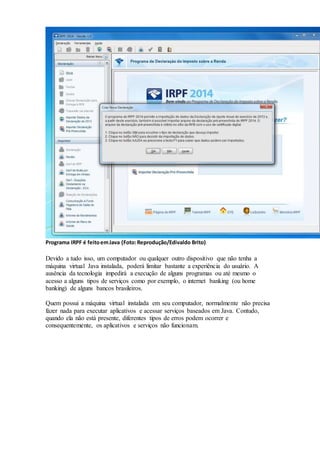 Programa IRPF é feitoemJava (Foto:Reprodução/Edivaldo Brito)
Devido a tudo isso, um computador ou qualquer outro dispositivo que não tenha a
máquina virtual Java instalada, poderá limitar bastante a experiência do usuário. A
ausência da tecnologia impedirá a execução de alguns programas ou até mesmo o
acesso a alguns tipos de serviços como por exemplo, o internet banking (ou home
banking) de alguns bancos brasileiros.
Quem possui a máquina virtual instalada em seu computador, normalmente não precisa
fazer nada para executar aplicativos e acessar serviços baseados em Java. Contudo,
quando ela não está presente, diferentes tipos de erros podem ocorrer e
consequentemente, os aplicativos e serviços não funcionam.
 