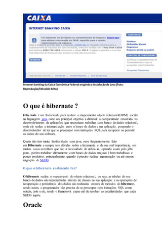 Internetbanking da Caixa Econômica Federal exigindoa instalação de Java (Foto:
Reprodução/EdivaldoBrito)
O que é hibernate ?
Hibernate é um framework para realizar o mapeamento objeto relacional(ORM) escrito
na linguagem java, onde seu principal objetivo é diminuir a complexidade envolvido no
desenvolvimento de aplicações que necessitam trabalhar com banco de dados relacional,
onde ele realiza a intermediação entre o banco de dados e sua aplicação, poupando o
desenvolvedor de ter que se preocupar com instruções SQL para recuperar ou persistir
os dados do seu software.
Quem não tem muita familiaridade com java, ouve frequentemente falar
em Hibernate e sempre tem dúvidas sobre a ferramenta e da sua real importância, em
muitos casos acreditam que não à necessidade de utiliza-lo, optando assim pelo jdbc
puro, porém trabalhar diretamente com banco de dados em java é bem trabalhoso e
pouco produtivo, principalmente quando é preciso realizar manutenção ou até mesmo
migração de SGDB.
O que o hibernate realmente faz?
O hibernate realiza o mapeamento do objeto relacional, ou seja, as tabelas do seu
banco de dados são representadas através de classes na sua aplicação e as operações de
recuperação e persistência dos dados são realizadas através de métodos do hibernate,
sendo assim, o programador não precisa de se preocupar com instruções SQL como
selects, join e etc, sendo o framework capaz até de resolver as peculiaridades que cada
SGDB impõe.
Oracle
 