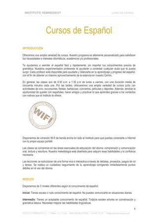 INSTITUTO HEMINGWAY                                                                               CURSO DE ESPAÑOL
____________________________________________________________________________________________________________________




                          Cursos de Español
INTRODUCCIÓN

Ofrecemos una amplia variedad de cursos. Nuestro programa es altamente personalizado para satisfacer
tus necesidades e intereses idiomáticos, académicos y/o profesionales.

Te ayudamos a asimilar el español fácil y rápidamente, sin importar tus conocimientos previos de
gramática. Nuestros experimentados profesores te ayudarán a contestar cualquier duda que te pueda
surgir. Cada profesor está disponible para ayudarte y relanzarte en tu aprendizaje y progreso del español,
con el fin de obtener un máximo aprovechamiento de la estancia en nuestro Centro.

En general, las clases son de 9:30 a.m. a 1:30 p.m de lunes a viernes, con una duración media de
cincuenta minutos cada una. Por las tardes, ofreceremos una amplia variedad de cursos junto con
actividades de ocio, excursiones, fiestas, barbacoas, conciertos, películas y deportes. Además, tendrás la
oportunidad de quedar con españoles, hacer amigos y practicar lo que aprendes gracias a los contactos
con nativos que el Instituto te ofrece.




Disponemos de conexión Wi-fi de banda ancha en todo el Instituto para que puedas conectarte a Internet
con tu propio equipo portátil.

Las clases se concentran en las áreas esenciales de adquisición del idioma: comprensión y comunicación
oral, lectura y escritura. Nuestra metodología está diseñada para adquirir esas habilidades y la confianza
necesaria.

Las lecciones se estructuran de una forma viva e interactiva a través de debates, proyectos, juegos de rol
y tareas. Se realiza un cuidadoso seguimiento de tu aprendizaje corrigiendo inmediatamente puntos
débiles en el uso del idioma.


NIVELES

Disponemos de 3 niveles diferentes según el conocimiento de español:

Inicial: Tienes escaso o nulo conocimiento de español. No puedes comunicarte en situaciones diarias.

Intermedio: Tienes un aceptable conocimiento de español. Todavia existen errores en conversación y
gramática básica. Necesitas mejorar las habilidades lingüísticas.

                                                                                                                             1
_______________________________________________________________________________________________________________
INSTITUTO HEMINGWAY S.L. | C/ Bailén nº 5, 2º dcha. - 48003 BILBAO (SPAIN) | +34 944 167 901 - info@institutohemingway.com
 