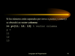 S i los números están separados por  intros  o   puntos y coma  (;) se obtendrá un   vector columna : >> y=[11; 12; 13]  % vector columna y = 11 12 13 