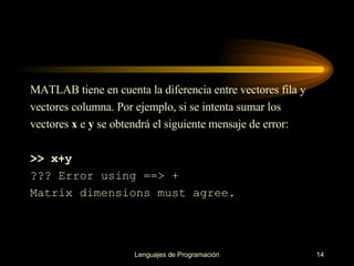 MATLAB tiene en cuenta la diferencia entre vectores fila y vectores columna. Por ejemplo, si   se intenta sumar los vectores  x  e  y  se obtendrá el siguiente mensaje de error: >> x+y ??? Error using ==> + Matrix dimensions must agree. 