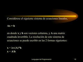 Considérese el   siguiente sistema de ecuaciones lineales, Ax = b en donde  x  y  b  son vectores columna, y  A  una matriz cuadrada invertible. La resolución de este   sistema de ecuaciones se puede escribir en las 2 formas siguientes : x  = inv( A )* b  x  =  A\b 