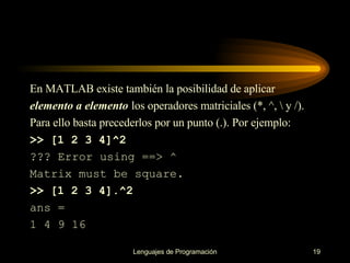 En MATLAB existe también la posibilidad de aplicar elemento a elemento  los operadores   matriciales (*, ^, \ y /). Para ello basta precederlos por un punto (.). Por ejemplo: >> [1 2 3 4]^2 ??? Error using ==> ^ Matrix must be square. >> [1 2 3 4].^2 ans = 1 4 9 16 