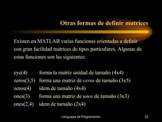 Otras formas de definir matrices Existen en MATLAB varias funciones orientadas a definir con gran facilidad matrices de tipos   particulares. Algunas de estas funciones son las siguientes: eye(4)  forma la matriz unidad de tamaño (4x4) zeros(3,5)  forma una matriz de  ceros  de tamaño (3x5) zeros(4)  ídem de tamaño (4x4) ones(3)  forma una matriz de  unos  de tamaño (3x3) ones(2,4)  idem de tamaño (2x4) 