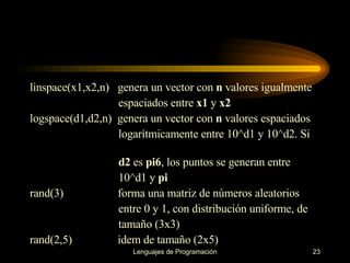 linspace(x1,x2,n)  genera un vector con  n  valores igualmente espaciados entre  x1  y  x2 logspace(d1,d2,n)  genera un vector con  n  valores espaciados logarítmicamente entre   10^d1 y 10^d2. Si  d2  es  pi6 , los   puntos se generan entre  10^d1 y  pi rand(3)  forma una matriz de números aleatorios  entre 0 y 1,   con distribución   uniforme, de  tamaño (3x3) rand(2,5)  idem de tamaño (2x5) 
