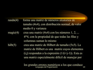 randn(4)   forma una matriz de números aleatorios de  tamaño   (4x4), con   distribución normal, de valor  medio 0 y varianza magic(4)  crea una matriz (4x4) con los números 1, 2, ...  4*4, con la propiedad de   que todas las filas y  columnas suman lo mismo hilb(5)  crea una matriz de Hilbert de tamaño (5x5). La  matriz de Hilbert es una   matriz cuyos elementos  (i,j) responden a la expresión (1/(i+j-1)). Esta es una matriz especialmente difícil de manejar por  los grandes errores   numéricos a los que conduce 
