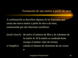 Formación de una matriz a partir de otras A continuación se describen algunas de las funciones que crean una nueva matriz a partir de   otra o de otras, comenzando por dos funciones auxiliares: [m,n]=size(A)  devuelve el número de filas y de columnas de  la matriz  A . Si la matriz es   cuadrada basta  recoger el primer valor de retorno n=length(x)  calcula el número de elementos de un vector  x 