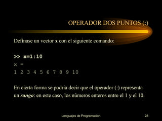 OPERADOR DOS PUNTOS (:) Defínase  un vector  x  con el siguiente comando: >> x=1:10 x = 1 2 3 4 5 6 7 8 9 10 En cierta forma se podría decir que el operador (:) representa un  rango : en este caso, los   números enteros entre el 1 y el 10. 