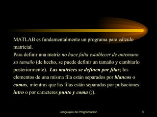 MATLAB es fundamentalmente un programa para cálculo matricial. Para definir una matriz  no hace falta establecer de antemano su tamaño  (de hecho, se puede   definir un tamaño y cambiarlo posteriormente).  Las matrices se   definen por   filas ; los elementos de una misma fila están separados por   blancos  o comas , mientras   que las filas están separadas por   pulsaciones intro  o por caracteres  punto y coma  (;).  