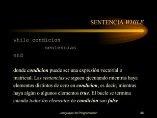 SENTENCIA  WHILE while  condicion sentencias end donde  condicion  puede ser una expresión vectorial o matricial. Las  sentencias  se siguen ejecutando   mientras haya elementos distintos de cero en  condicion , es   decir, mientras haya algún o algunos   elementos  true . El bucle se termina cuando  todos los   elementos  de  condicion  son  false 