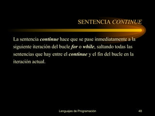 SENTENCIA  CONTINUE La sentencia  continue  hace que se pase inmediatamente a la siguiente iteración del bucle  for  o   while , saltando todas las sentencias que hay entre el  continue   y el fin del bucle en la i teración   actual. 