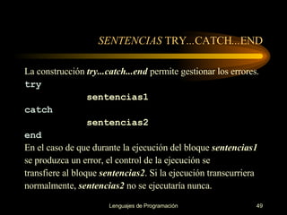 SENTENCIAS  TRY ... CATCH ... END La construcción  try...catch...end  permite gestionar los errores . try sentencias1 catch sentencias2 end En el caso de que durante la ejecución del bloque  sentencias1 se produzca   un error, el control   de la ejecución se transfiere al bloque  sentencias2 . Si   la ejecución transcurriera normalmente,   sentencias2  no se ejecutaría   nunca. 