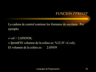 FUNCION  FPRINTF La cadena de control contiene los formatos de escritura.  Por ejemplo: » vol = 2.0393938; » fprintf('El volumen de la esfera es: %12.5f \ n',vol); El volumen de la esfera es:  2.03939 
