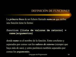 DEFINICIÓN DE FUNCIONES La  primera línea  de un fichero llamado  name.m  que define una función tiene la forma: function  [lista de valores de retorno] = name(argumentos) donde  name  es el nombre de la función. Entre corchetes y separados por comas van los  valores de   retorno  (siempre que haya más de uno), y entre paréntesis también separados por comas los   argumentos . 