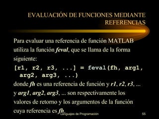 EVALUACIÓN DE FUNCIONES MEDIANTE REFERENCIAS Para evaluar una referencia de función   MATLAB utiliza la función  feval , que se llama de la forma siguiente: [r1, r2, r3, ...] =  feval (fh, arg1, arg2, arg3, ...) donde  fh  es una referencia de función y  r1 ,  r2 ,  r3 , ... y  arg1 ,  arg2 ,  arg3 , ... son respectivamente los valores de retorno y los argumentos de la función cuya referencia es  fh . 