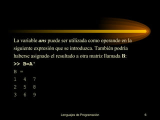 La variable  ans  puede ser utilizada como operando en la siguiente expresión que se   introduzca. También podría haberse asignado el resultado a otra matriz llamada  B : >> B=A' B = 1  4  7 2  5  8 3  6   9 