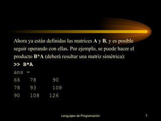 Ahora ya están definidas las matrices  A  y  B , y es posible seguir operando con ellas. Por   ejemplo, se puede hacer el producto  B*A  (deberá resultar una matriz simétrica): >> B*A ans = 66  78  90 78  93  108 90  108  126 