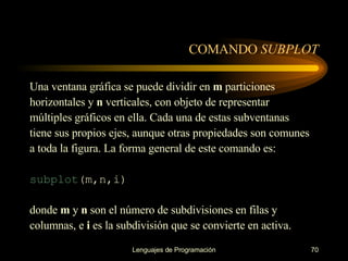 COMANDO  SUBPLOT Una ventana gráfica se puede dividir en  m  particiones horizontales y  n  verticales, con objeto de   representar múltiples gráficos en ella. Cada una de estas subventanas tiene sus propios ejes, aunque   otras propiedades son comunes a toda la figura. La forma general de este comando es: subplot (m,n,i) donde  m  y  n  son el número de subdivisiones en filas y columnas, e  i  es la subdivisión que se   convierte en activa. 