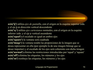 axis('ij')  utiliza  ejes de pantalla , con el origen en la esquina superior izda. y el eje  j  en dirección vertical descendente axis('xy')  utiliza  ejes cartesianos  normales, con el origen en la esquina inferior izda. y el eje  y  vertical ascendente axis('equal')  el escalado es igual en ambos ejes axis('square')  la ventana será cuadrada axis('image')  la ventana tendrá las proporciones de la imagen que se desea representar en ella (por ejemplo la de una imagen bitmap que se desee importar) y el escalado de los ejes será coherente con dicha imagen axis('normal')  elimina las restricciones introducidas por 'equal' y 'square' axis('off')  elimina las etiquetas, los números y los ejes axis('on')  restituye las etiquetas, los números y los ejes 