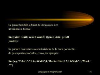 Se puede también dibujar dos líneas a la vez utilizando la forma: line([xini1 xini2; xend1 xend2], ([yini1 yini2; yend1 yend2]); Se pueden controlar las características de la línea por medio de pares parámetro/valor, como por ejemplo: line(x,y,'Color','r','LineWidth',4,'MarkerSize',12,'LieStyle',‘','Markr ,'*') 