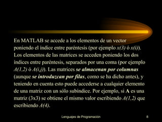 En MATLAB se accede a los elementos de un vector poniendo el índice entre paréntesis (por   ejemplo  x(3)  ó  x(i) ). Los elementos de las matrices se acceden poniendo los dos índices entre   paréntesis, separados por una coma (por ejemplo A(1,2)  ó  A(i,j) ). Las matrices  se almacenan por   columnas (aunque  se introduzcan por filas , como se ha dicho antes), y teniendo en cuenta esto   puede accederse a cualquier elemento de una matriz con un sólo subíndice. Por ejemplo, si  A  es una matriz (3x3) se obtiene el mismo valor escribiendo  A(1,2)  que escribiendo  A(4) . 
