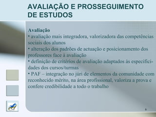 AVALIAÇÃO E PROSSEGUIMENTO DE ESTUDOS Avaliação   avaliação mais integradora, valorizadora das competências sociais dos alunos alteração dos padrões de actuação e posicionamento dos  professores face à avaliação definição de critérios de avaliação adaptados às especifici- dades dos cursos/turmas PAF – integração no júri de elementos da comunidade com reconhecido mérito, na área profissional, valoriza a prova e  confere credibilidade a todo o trabalho 