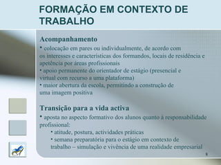 FORMAÇÃO EM CONTEXTO DE TRABALHO Acompanhamento   colocação em pares ou individualmente, de acordo com  os interesses e características dos formandos, locais de residência e  apetência por áreas profissionais  apoio permanente do orientador de estágio (presencial e  virtual com recurso a uma plataforma) maior abertura da escola, permitindo a construção de uma imagem positiva Transição para a vida activa aposta no aspecto formativo dos alunos quanto à responsabilidade  profissional: atitude, postura, actividades práticas semana preparatória para o estágio em contexto de  trabalho – simulação e vivência de uma realidade empresarial 
